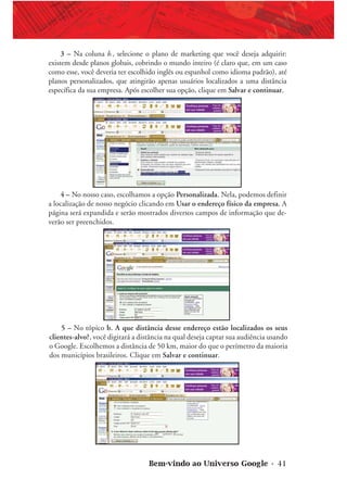 Bem-vindo ao Universo Google • 41
3 – Na coluna b., selecione o plano de marketing que você deseja adquirir:
existem desde planos globais, cobrindo o mundo inteiro (é claro que, em um caso
como esse, você deveria ter escolhido inglês ou espanhol como idioma padrão), até
planos personalizados, que atingirão apenas usuários localizados a uma distância
específica da sua empresa. Após escolher sua opção, clique em Salvar e continuar.
4 – No nosso caso, escolhamos a opção Personalizada. Nela, podemos definir
a localização de nosso negócio clicando em Usar o endereço físico da empresa. A
página será expandida e serão mostrados diversos campos de informação que de-
verão ser preenchidos.
5 – No tópico b. A que distância desse endereço estão localizados os seus
clientes-alvo?, você digitará a distância na qual deseja captar sua audiência usando
o Google. Escolhemos a distância de 50 km, maior do que o perímetro da maioria
dos municípios brasileiros. Clique em Salvar e continuar.
 
