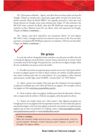 Bem-vindo ao Universo Google • 43
12 – Está quase acabando... Agora, você deve fazer seu lance pelos serviços do
Google. Clique na moeda com a qual quer pagar pelos serviços (no nosso caso,
pobres mortais, Reais do Brasil (BRL)). Em seguida, preencha o valor que você
deseja oferecer ao Google como custo máximo por clique. O valor mínimo é de
R$ 0,20 (vinte centavos de Real), além dos R$ 20,00 que serão pagos por sua
inclusão na lista. Quanto maior for sua oferta, mais você aparecerá no Google.
Clique em Salvar e continuar....
13 – Agora, você deve especificar seu orçamento diário. Se você digitar
R$ 1,00 (1 real), o Google mostrará seu anúncio cinco vezes ao dia. Em um mês,
portanto, você gastará R$ 30,00 para aparecer, no máximo, 150 vezes no buscador.
Clique em Salvar e continuar....
De graça
Se você não achou a barganha muito vantajosa, ou acha que sua idéia não vale
a retirada de algumas notas do bolso, existem outras maneiras de se tornar visível
ao mundo através do Google. Para praticá-las, você deverá ter alguns amigos, além
de um vocabulário um pouco acima da média.
1 – Escolha um termo ou expressão para associar ao seu site. Você pode utilizá-
lo tanto na página quanto no link (o ideal é utilizar em ambos). Escolha palavras
não muito comuns para não ter concorrência. Se a sua página é sobre sistemas
operacionais, escolha algo como NetBSD, “usuário falso” ou “DVI Editor”.
2 – Agora, acione seus amigos. Peça para que eles coloquem em suas páginas
as palavras escolhidas por você, além do link de sua página. Por exemplo, associe
sua página ao link www.linux.usuariofalso.com.br.
3 – Poste notícias sobre sua página também para listas de discussão e fóruns,
não se esquecendo de utilizar o link de sua página, além das palavras-chave.
4 – Espere um tempo (entre um e dois meses) e faça algumas pesquisas no
Google para ver se sua página já foi incorporada ao termo. Se você ainda não aparece
em primeiro lugar e você tem uma página comercial, tente postar seu endereço para
páginas que já estão em primeiro no ranking, como o www.mercadolivre.com.br,
www.primeiramao.com.br ou www.classificados.com.br.
Crime e castigo
Além da maneira citada acima (a que, comprovadamente, mais fun-
ciona) existem diversos outros recursos para “passar a perna” no
Google. Eis alguns deles:
 