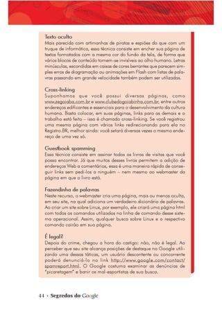 44 • Segredos do
Texto oculto
Mais parecida com artimanhas de piratas e espiões do que com um
truque de informática, essa técnica consiste em encher sua página de
textos formatados com a mesma cor do fundo da tela, de forma que
vários blocos de conteúdo tornem-se invisíveis ao olho humano. Letras
minúsculas, escondidas em caixas de cores berrantes que parecem sim-
ples erros de diagramação ou animações em Flash com listas de pala-
vras passando em grande velocidade também podem ser utilizadas.
Cross-linking
Suponhamos que você possui diversas páginas, como
www.zegoiaba.com.br e www.clubedogoiabinha.com.br, entre outros
endereços edificantes e essenciais para o desenvolvimento da cultura
humana. Basta colocar, em suas páginas, links para as demais e o
trabalho está feito – isso é chamado cross-linking. Se você registrou
uma mesma página com vários links redirecionando para ela no
Registro.BR, melhor ainda: você setará diversas vezes o mesmo ende-
reço de uma vez só.
Guestbook spamming
Essa técnica consiste em assinar todos os livros de visitas que você
possa encontrar. Já que muitos desses livros permitem a adição de
endereços Web a comentários, essa é uma maneira rápida de conse-
guir links sem pedi-los a ninguém – nem mesmo ao webmaster da
página em que o livro está.
Fazendinha de palavras
Neste recurso, o webmaster cria uma página, mais ou menos oculta,
em seu site, na qual adiciona um verdadeiro dicionário de palavras.
Ao criar um site sobre Linux, por exemplo, ele criará uma página html
com todos os comandos utilizados na linha de comando desse siste-
ma operacional. Assim, qualquer busca sobre Linux e o respectivo
comando cairão em sua página.
É legal?
Depois do crime, chegou a hora do castigo: não, não é legal. Ao
perceber que seu site alcança posições de destaque no Google utili-
zando uma dessas táticas, um usuário descontente ou concorrente
poderá denunciá-lo no link http://www.google.com/contact/
spamreport.html. O Google costuma examinar as denúncias de
“picaretagem” e banir os mal-esportistas de sua busca.
 