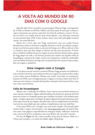 Bem-vindo ao Universo Google • 45
A VOLTA AO MUNDO EM 80
DIAS COM O GOOGLE
Quando Julio Verne concebeu seu personagem Phineas Fogg, o protagonista
de A Volta ao Mundo em 80 Dias (1864), não fazia ainda 30 anos que os barcos a
vapor começavam sua carreira comercial, tão cheia de acidentes e atrasos. Os avi-
ões só viriam a ser criados mais de meio século depois, e sua utilização comercial
só seria possível após 1920. Como realizar, então, uma volta pelo globo terrestre
inteiro, em exatos 80 dias?
Quem leu o livro sabe que Fogg, juntamente com seu criado francês
Passepartout, utiliza-se de barcos, jangadas, ferrovias e até de um elefante compra-
do por uma fortuna para realizar a travessia da Europa até a África, dali até a Ásia
e a América, para, por fim, chegar ao destino um dia antes do previsto. O leitor
deve se lembrar também de que na viagem ocorrem diversos desencontros, apesar
de Fogg dispor de toda a sua fortuna pessoal para realizar sua façanha: falta de
hospedagem, tentativas de roubo, atrasos nos transportes e ainda foi confundido
com um ladrão de bancos em fuga, por um policial que faz o possível para atrapa-
lhar sua viagem e apanhá-lo.
Uma viagem com o Google
Se na época em que ocorreu a aventura Phineas Fogg possuísse um palmtop e
uma conexão à Internet, provavelmente faria sua viagem em muito menos tempo
e teria muito menos dissabores. Mesmo sem aviões, trens-bala ou automóveis,
bastaria um PDA com o Google para que a viagem se tornasse muito mais fácil. É
claro que não teríamos a metade das façanhas e situações eletrizantes do livro, mas
isso é uma outra história.
Falta de hospedagem
Mesmo com a utilização de telefones, fazer reservas em um hotel costuma ser
uma situação traumática. Alguns administradores de portaria ou gerentes de hotel
parecem recusar-se a hospedar pessoas que escolhem seu hotel e têm dinheiro para
pagar... Imagine agora que você dispõe de apenas algumas horas para descansar entre
uma etapa e outra de sua viagem e descobre que a reserva simplesmente não foi feita;
você está em uma cidade que não conhece e simplesmente não tem onde ficar.
Com nosso PDA com o Google, isso seria muito simples. Procurando pelos
termos hotéis e mapas, encontramos o site www.maporama.com, do qual já fala-
mos antes. Essa página é especializada em conseguir mapas, endereços, nomes de
ruas, reservas de hotel e aeroportos, não só no Brasil, mas em todo o mundo.
Na área de Mapas do site, vamos escolher nosso país de destino. Pode ser a
China, por exemplo, e, no nome da cidade, digite Hong Kong.
 