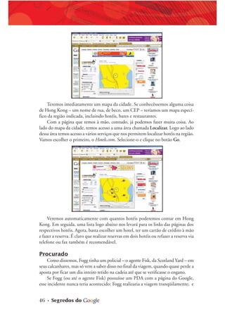 46 • Segredos do
Teremos imediatamente um mapa da cidade. Se conhecêssemos alguma coisa
de Hong Kong – um nome de rua, de beco, um CEP – teríamos um mapa especí-
fico da região indicada, incluindo hotéis, bares e restaurantes.
Com a página que temos à mão, contudo, já podemos fazer muita coisa. Ao
lado do mapa da cidade, temos acesso a uma área chamada Localizar. Logo ao lado
dessa área temos acesso a vários serviços que nos permitem localizar hotéis na região.
Vamos escolher o primeiro, o Hotels.com. Selecione-o e clique no botão Go.
Veremos automaticamente com quantos hotéis poderemos contar em Hong
Kong. Em seguida, uma lista logo abaixo nos levará para os links das páginas dos
respectivos hotéis. Agora, basta escolher um hotel, ter um cartão de crédito à mão
e fazer a reserva. É claro que realizar reservas em dois hotéis ou refazer a reserva via
telefone ou fax também é recomendável.
Procurado
Como dissemos, Fogg tinha um policial – o agente Fisk, da Scotland Yard – em
seus calcanhares, mas só vem a saber disso no final da viagem, quando quase perde a
aposta por ficar um dia inteiro retido na cadeia até que se verificasse o engano.
Se Fogg (ou até o agente Fisk) possuísse um PDA com a página do Google,
esse incidente nunca teria acontecido: Fogg realizaria a viagem tranqüilamente, e
 