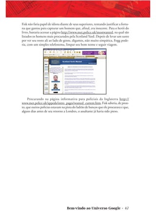 Bem-vindo ao Universo Google • 47
Fisk não faria papel de idiota diante de seus superiores, tentando justificar a fortu-
na que gastou para capturar um homem que, afinal, era inocente. Para o herói do
livro, bastaria acessar a página http://www.met.police.uk/mostwanted, na qual são
listados os homens mais procurados pela Scotland Yard. Depois de levar um susto
por ver seu rosto ali ao lado de gente, digamos, não muito simpática, Fogg pode-
ria, com um simples telefonema, limpar seu bom nome e seguir viagem.
Procurando na página informativa para policiais da Inglaterra http://
www.met.police.uk/appeals/intro_pages/wanted_current.htm, Fisk saberia, de pron-
to, que outros policias estavam na pista do ladrão de bancos que ele procurava e que,
alguns dias antes de seu retorno a Londres, o assaltante já havia sido preso.
 