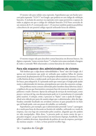 54 • Segredos do
O mesmo truque vale para descobrir contas bancárias em diversos bancos. Ao
digitar a expressão “contas correntes banco *”, o hacker teria como resultado a listagem
de todo o conteúdo Web relacionado a contas bancárias de vários bancos.
Para não esquecer dos administradores de sistema
Vale lembrar que a culpa dessas vulnerabilidades e “furos” não é do Google: ele é
apenas um instrumento que pode ser utilizado para explorar falhas do sistema
operacional, do planejamento deTI ou do próprio administrador de sistemas. É como
a velha história da faca: o médico pode usá-la para salvar o paciente operando-o ou, se
for louco, para esfaqueá-lo. E é pensando assim que vemos que o Google pode ajudar
muito o administrador de sistemas, principalmente por meio dos caracteres coringa.
Um problema muito comum enfrentado pelos membros dessa laboriosa classe é
a vigilância do uso que funcionários costumam fazer de recursos da empresa, princi-
palmente e-mails e Internet. Apesar da utilização de serviços de monitoração, como
proxys e serviços de log, essa documentação pode ser (e normalmente é) contestada
pelos usuários. A solução, então, é procurar os “fujões” com a ajuda do Google –
afinal seria ridículo por parte do usuário alegar que o administrador, além dos logs,
fraudou conteúdo localizado em servidores externos só para prejudicá-lo (se bem
que tal fraude pode, com um pouco de trabalho, ser realizada).
Suponhamos, por exemplo, que o administrador pretende “cortar” a postagem
de e-mails para listas de discussão no horário de trabalho, utilizando os e-mails da
empresa, mas seus logs são contestados pelos usuários, alegando que eles podem
ter sido manipulados. Além disso, “a pescaria pode ser muito maior do que o
pescador imagina”, já que funcionários em movimento (laptops, handhelds, home
officers) também deveriam, dependendo da política de uso da empresa, participar
das mesmas sanções – é claro, se fosse possível recolher logs.
O mesmo vale para validar uma expressão. Suponhamos que um hacker pro-
cure pela expressão “5124*1” no Google, que poderia ser um código de validação
bancária. A inclusão do asterisco na expressão entre aspas permitiria a captura de
todas as páginas em que o código de validação bancária 5142 fosse acrescido de
um número de 0 a 9, terminando com 1. O asterisco também poderia possibilitar
a descoberta de um possível código especial utilizando letras do alfabeto.
 