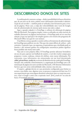 56 • Segredos do
DESCOBRINDO DONOS DE SITES
A combinação de caracteres curinga – aliada à possibilidade de buscar diretórios
que, de um jeito ou de outro, podem trazer informações relacionadas à adminis-
tração de um servidor –, também pode ser utilizada como ferramenta para a inva-
são de páginas. Neste caso, a culpa das vulnerabilidades não é nem do Google,
nem do administrador de sistemas (pelo menos não toda a culpa).
Aqui, o grande culpado é o FrontPage, o software de editoração de páginas
Web da Microsoft. Para páginas simples, como as utilizadas em redes internas de
trabalho (Intranets) ou páginas institucionais, o FrontPage pode até ser uma boa
solução, já que sua operação é tão simples quanto a do restante dos programas do
Microsoft Office (no qual ele vem incluso).
O problema começa quando o usuário utiliza as ferramentas de administração
do FrontPage para publicar seu site. Não que elas sejam difíceis de utilizar – pelo
contrário. A questão é que, em segurança, já aprendemos que a facilidade pode ser
ilusória, e dez minutos ganhos em configurações automáticas podem significar
horas perdidas não muito mais tarde.
Veja com os seus próprios olhos. O FrontPage permite adicionar formulários
em seu site para capturar um feedback de usuário, e você deve incluir campos para
perguntar o nome, endereço, número de telefone, entre outras informações. Por
convenção, essas informações são armazenadas em um local denominado
called_privateform_results.txt, na árvore de diretórios do site criada pelo FrontPage.
Atenção: não confunda o funcionamento e a organização do FrontPage com a ad-
ministração de páginas de outro servidor da Microsoft, o IIS (Internet Information
Service), que tem outras vulnerabilidades (aliás, muitas), mas não essa.
O arquivo _private deveria ter suas permissões configuradas para limitar os
acessos a seus dados, mas, algumas vezes, as pessoas se esquecem de fazer isso. E é
esse esquecimento que torna alguns diretórios vulneráveis: para ver como isso acon-
tece, visite o Google e entre com a expressão inurl: “form_results.txt” na caixa de
busca. O resultado será esse:
 