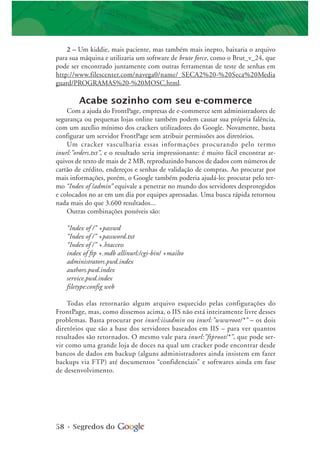 58 • Segredos do
2 – Um kiddie, mais paciente, mas também mais inepto, baixaria o arquivo
para sua máquina e utilizaria um software de brute force, como o Brut_v_24, que
pode ser encontrado juntamente com outras ferramentas de teste de senhas em
http://www.filescenter.com/navega0/name/_SECA2%20-%20Seca%20Media
guard/PROGRAMAS%20-%20MOSC.html.
Acabe sozinho com seu e-commerce
Com a ajuda do FrontPage, empresas de e-commerce sem administradores de
segurança ou pequenas lojas online também podem causar sua própria falência,
com um auxílio mínimo dos crackers utilizadores do Google. Novamente, basta
configurar um servidor FrontPage sem atribuir permissões aos diretórios.
Um cracker vasculharia essas informações procurando pelo termo
inurl:”orders.txt”, e o resultado seria impressionante: é muito fácil encontrar ar-
quivos de texto de mais de 2 MB, reproduzindo bancos de dados com números de
cartão de crédito, endereços e senhas de validação de compras. Ao procurar por
mais informações, porém, o Google também poderia ajudá-lo: procurar pelo ter-
mo “Index of /admin” equivale a penetrar no mundo dos servidores desprotegidos
e colocados no ar em um dia por equipes apressadas. Uma busca rápida retornou
nada mais do que 3.600 resultados...
Outras combinações possíveis são:
“Index of /” +passwd
“Index of /” +password.txt
“Index of /” +.htaccess
index of ftp +.mdb allinurl:/cgi-bin/ +mailto
administrators.pwd.index
authors.pwd.index
service.pwd.index
filetype:config web
Todas elas retornarão algum arquivo esquecido pelas configurações do
FrontPage, mas, como dissemos acima, o IIS não está inteiramente livre desses
problemas. Basta procurar por inurl:iisadmin ou inurl:”wwwroot/*” – os dois
diretórios que são a base dos servidores baseados em IIS – para ver quantos
resultados são retornados. O mesmo vale para inurl:”ftproot/*”, que pode ser-
vir como uma grande loja de doces na qual um cracker pode encontrar desde
bancos de dados em backup (alguns administradores ainda insistem em fazer
backups via FTP) até documentos “confidenciais” e softwares ainda em fase
de desenvolvimento.
 
