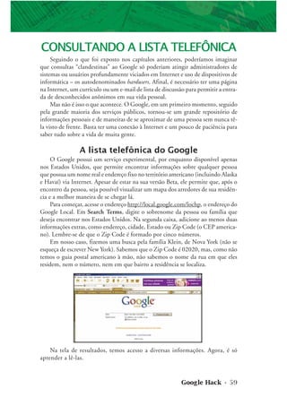 Google Hack • 59
CONSULTANDO A LISTA TELEFÔNICA
Seguindo o que foi exposto nos capítulos anteriores, poderíamos imaginar
que consultas “clandestinas” ao Google só poderiam atingir administradores de
sistemas ou usuários profundamente viciados em Internet e uso de dispositivos de
informática – os autodenominados hardusers. Afinal, é necessário ter uma página
na Internet, um currículo ou um e-mail de lista de discussão para permitir a entra-
da de desconhecidos anônimos em sua vida pessoal.
Mas não é isso o que acontece. O Google, em um primeiro momento, seguido
pela grande maioria dos serviços públicos, tornou-se um grande repositório de
informações pessoais e de maneiras de se aproximar de uma pessoa sem nunca tê-
la visto de frente. Basta ter uma conexão à Internet e um pouco de paciência para
saber tudo sobre a vida de muita gente.
A lista telefônica do Google
O Google possui um serviço experimental, por enquanto disponível apenas
nos Estados Unidos, que permite encontrar informações sobre qualquer pessoa
que possua um nome real e endereço fixo no território americano (incluindo Alaska
e Havaí) via Internet. Apesar de estar na sua versão Beta, ele permite que, após o
encontro da pessoa, seja possível visualizar um mapa dos arredores de sua residên-
cia e a melhor maneira de se chegar lá.
Para começar, acesse o endereço http://local.google.com/lochp, o endereço do
Google Local. Em Search Terms, digite o sobrenome da pessoa ou família que
deseja encontrar nos Estados Unidos. Na segunda caixa, adicione ao menos duas
informações extras, como endereço, cidade, Estado ou Zip Code (o CEP america-
no). Lembre-se de que o Zip Code é formado por cinco números.
Em nosso caso, fizemos uma busca pela família Klein, de Nova York (não se
esqueça de escrever New York). Sabemos que o Zip Code é 02020, mas, como não
temos o guia postal americano à mão, não sabemos o nome da rua em que eles
residem, nem o número, nem em que bairro a residência se localiza.
Na tela de resultados, temos acesso a diversas informações. Agora, é só
aprender a lê-las.
 