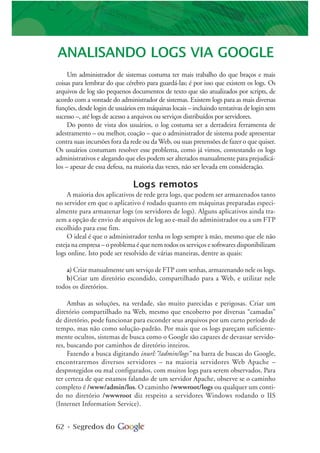 62 • Segredos do
ANALISANDO LOGS VIA GOOGLE
Um administrador de sistemas costuma ter mais trabalho do que braços e mais
coisas para lembrar do que cérebro para guardá-las; é por isso que existem os logs. Os
arquivos de log são pequenos documentos de texto que são atualizados por scripts, de
acordo com a vontade do administrador de sistemas. Existem logs para as mais diversas
funções, desde login de usuários em máquinas locais – incluindo tentativas de login sem
sucesso –, até logs de acesso a arquivos ou serviços distribuídos por servidores.
Do ponto de vista dos usuários, o log costuma ser a derradeira ferramenta de
adestramento – ou melhor, coação – que o administrador de sistema pode apresentar
contra suas incursões fora da rede ou da Web, ou suas pretensões de fazer o que quiser.
Os usuários costumam resolver esse problema, como já vimos, contestando os logs
administrativos e alegando que eles podem ser alterados manualmente para prejudicá-
los – apesar de essa defesa, na maioria das vezes, não ser levada em consideração.
Logs remotos
A maioria dos aplicativos de rede gera logs, que podem ser armazenados tanto
no servidor em que o aplicativo é rodado quanto em máquinas preparadas especi-
almente para armazenar logs (os servidores de logs). Alguns aplicativos ainda tra-
zem a opção de envio de arquivos de log ao e-mail do administrador ou a um FTP
escolhido para esse fim.
O ideal é que o administrador tenha os logs sempre à mão, mesmo que ele não
esteja na empresa – o problema é que nem todos os serviços e softwares disponibilizam
logs online. Isto pode ser resolvido de várias maneiras, dentre as quais:
a) Criar manualmente um serviço de FTP com senhas, armazenando nele os logs.
b)Criar um diretório escondido, compartilhado para a Web, e utilizar nele
todos os diretórios.
Ambas as soluções, na verdade, são muito parecidas e perigosas. Criar um
diretório compartilhado na Web, mesmo que encoberto por diversas “camadas”
de diretório, pode funcionar para esconder seus arquivos por um curto período de
tempo, mas não como solução-padrão. Por mais que os logs pareçam suficiente-
mente ocultos, sistemas de busca como o Google são capazes de devassar servido-
res, buscando por caminhos de diretório inteiros.
Fazendo a busca digitando inurl:”/admin/logs” na barra de buscas do Google,
encontraremos diversos servidores – na maioria servidores Web Apache –
desprotegidos ou mal configurados, com muitos logs para serem observados. Para
ter certeza de que estamos falando de um servidor Apache, observe se o caminho
completo é /www/admin/los. O caminho /wwwroot/logs ou qualquer um conti-
do no diretório /wwwroot diz respeito a servidores Windows rodando o IIS
(Internet Information Service).
 
