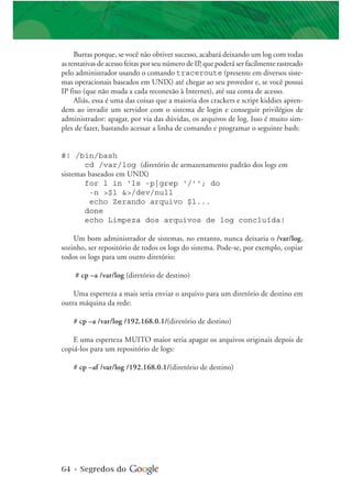 64 • Segredos do
Burras porque, se você não obtiver sucesso, acabará deixando um log com todas
as tentativas de acesso feitas por seu número de IP, que poderá ser facilmente rastreado
pelo administrador usando o comando traceroute (presente em diversos siste-
mas operacionais baseados em UNIX) até chegar ao seu provedor e, se você possui
IP fixo (que não muda a cada reconexão à Internet), até sua conta de acesso.
Aliás, essa é uma das coisas que a maioria dos crackers e script kiddies apren-
dem ao invadir um servidor com o sistema de login e conseguir privilégios de
administrador: apagar, por via das dúvidas, os arquivos de log. Isso é muito sim-
ples de fazer, bastando acessar a linha de comando e programar o seguinte bash:
#! /bin/bash
cd /var/log (diretório de armazenamento padrão dos logs em
sistemas baseados em UNIX)
for l in ‘ls -p|grep ‘/’‘; do
-n >$l &>/dev/null
echo Zerando arquivo $l...
done
echo Limpeza dos arquivos de log concluída!
Um bom administrador de sistemas, no entanto, nunca deixaria o /var/log,
sozinho, ser repositório de todos os logs do sistema. Pode-se, por exemplo, copiar
todos os logs para um outro diretório:
# cp –a /var/log (diretório de destino)
Uma esperteza a mais seria enviar o arquivo para um diretório de destino em
outra máquina da rede:
# cp –a /var/log /192.168.0.1/(diretório de destino)
E uma esperteza MUITO maior seria apagar os arquivos originais depois de
copiá-los para um repositório de logs:
# cp –af /var/log /192.168.0.1/(diretório de destino)
 