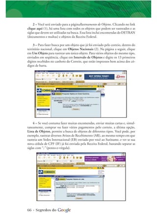 66 • Segredos do
2 – Você será enviado para a páginaRastreamento de Objetos. Clicando no link
clique aqui (1), há uma lista com todos os objetos que podem ser rastreados e as
siglas que devem ser utilizadas na busca. Essa lista inclui encomendas do DETRAN
(documentos e multas) e objetos da Receita Federal.
3 – Para fazer busca por um objeto que já foi enviado pelo correio, dentro do
território nacional, clique em Objetos Nacionais (2). Na página a seguir, clique
em Um Objeto para rastrear um único objeto. Para vários objetos do mesmo tipo,
enviados em seqüência, clique em Intervalo de Objetos e digite os 13 primeiros
dígitos recebidos no canhoto do Correio, que estão impressos bem acima dos có-
digos de barra.
4 – Se você costuma fazer muitas encomendas, enviar muitas cartas e, simul-
taneamente, comprar ou fazer vários pagamentos pelo correio, a última opção,
Lista de Objetos, permite a busca de objetos de diferentes tipos. Você pode, por
exemplo, rastrear diversos Avisos de Recebimento (AR), ao mesmo tempo em que
rastreia um Sedex Internacional (EB) enviado por você ao Suriname, e ver se sua
nova cédula de CPF (IF) já foi enviada pela Receita Federal, bastando separar as
siglas com “;” (ponto-e-vírgula).
 