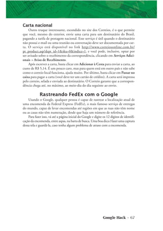 Google Hack • 67
Carta nacional
Outro truque interessante, escondido no site dos Correios, é o que permite
que você, mesmo do exterior, envie uma carta para um destinatário do Brasil,
pagando a tarifa de postagem nacional. Esse serviço é útil quando o destinatário
não possui e-mail ou uma reunião ou conversação deve ser documentada por car-
ta. O serviço está disponível no link http://www.correiosonline.com.br/
pt_product.asp?dept_id=1&sku=0&indice=1, e você pode, inclusive, optar por
ser avisado sobre o recebimento da correspondência, clicando em Serviços Adici-
onais > Aviso de Recebimento.
Após escrever a carta, basta clicar em Adicionar à Cesta para enviar a carta, ao
custo de R$ 5,14. É um pouco caro, mas para quem está em outro país e não sabe
como o correio local funciona, ajuda muito. Por último, basta clicar em Passar no
caixa para pagar a carta (você deve ter um cartão de crédito). A carta será impressa
pelo correio, selada e enviada ao destinatário. O Correio garante que a correspon-
dência chega até, no máximo, ao meio-dia do dia seguinte ao envio.
Rastreando FedEx com o Google
Usando o Google, qualquer pessoa é capaz de rastrear a localização atual de
uma encomenda da Federal Express (FedEx), o mais famoso serviço de entregas
do mundo, capaz de levar encomendas até regiões em que as ruas não têm nome
ou as casas não têm numeração, desde que haja um número de referência.
Para fazer isso, vá até a página inicial do Google e digite os 12 dígitos de identifi-
cação da encomenda, entre aspas, na barra de busca. Uma boa dica é fazer uma captura
dessa tela e guardá-la, caso tenha algum problema de atraso com a encomenda.
 