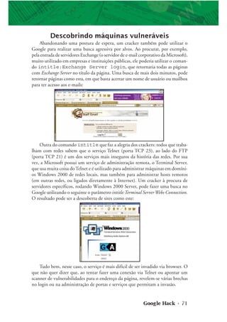 Google Hack • 71
Descobrindo máquinas vulneráveis
Abandonando uma postura de espera, um cracker também pode utilizar o
Google para realizar uma busca agressiva por alvos. Ao procurar, por exemplo,
pela entrada de servidores Exchange (o servidor de e-mail corporativo da Microsoft),
muito utilizado em empresas e instituições públicas, ele poderia utilizar o coman-
do intitle:Exchange Server login, que retornaria todas as páginas
com Exchange Server no título da página. Uma busca de mais dois minutos, pode
retornar páginas como esta, em que basta acertar um nome de usuário ou mailbox
para ter acesso aos e-mails:
Outra do comando intitle que faz a alegria dos crackers: todos que traba-
lham com redes sabem que o serviço Telnet (porta TCP 23), ao lado do FTP
(porta TCP 21) é um dos serviços mais inseguros da história das redes. Por sua
vez, a Microsoft possui um serviço de administração remota, o Terminal Server,
que usa muita coisa doTelnet e é utilizado para administrar máquinas em domíni-
os Windows 2000 de redes locais, mas também para administrar hosts remotos
(em outras redes, ou ligados diretamente à Internet). Um cracker à procura de
servidores específicos, rodando Windows 2000 Server, pode fazer uma busca no
Google utilizando o seguinte o parâmetro intitle:Terminal Server Webs Connection.
O resultado pode ser a descoberta de sites como este:
Tudo bem, nesse caso, o serviço é mais difícil de ser invadido via browser. O
que não quer dizer que, ao tentar fazer uma conexão via Telnet ou apontar um
scanner de vulnerabilidades para o endereço da página, revelem-se várias brechas
no login ou na administração de portas e serviços que permitam a invasão.
 