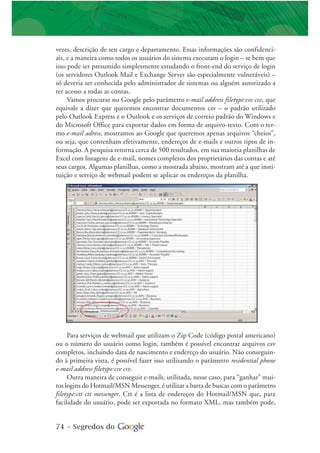 74 • Segredos do
vezes, descrição de seu cargo e departamento. Essas informações são confidenci-
ais, e a maneira como todos os usuários do sistema executam o login – se bem que
isso pode ser presumido simplesmente estudando o front-end do serviço de login
(os servidores Outlook Mail e Exchange Server são especialmente vulneráveis) –
só deveria ser conhecida pelo administrador de sistemas ou alguém autorizado a
ter acesso a todas as contas.
Vamos procurar no Google pelo parâmetro e-mail address filetype:csv csv, que
equivale a dizer que queremos encontrar documentos csv – o padrão utilizado
pelo Outlook Express e o Outlook e os serviços de correio padrão do Windows e
do Microsoft Office para exportar dados em forma de arquivo-texto. Com o ter-
mo e-mail adress, mostramos ao Google que queremos apenas arquivos “cheios”,
ou seja, que contenham efetivamente, endereços de e-mails e outros tipos de in-
formação. A pesquisa retorna cerca de 500 resultados, em sua maioria planilhas de
Excel com listagens de e-mail, nomes completos dos proprietários das contas e até
seus cargos. Algumas planilhas, como a mostrada abaixo, mostram até a que insti-
tuição e serviço de webmail podem se aplicar os endereços da planilha.
Para serviços de webmail que utilizam o Zip Code (código postal americano)
ou o número do usuário como login, também é possível encontrar arquivos csv
completos, incluindo data de nascimento e endereço do usuário. Não conseguin-
do à primeira vista, é possível fazer isso utilizando o parâmetro residential phone
e-mail address filetype:csv csv.
Outra maneira de conseguir e-mails, utilizada, nesse caso, para “ganhar” mui-
tos logins do Hotmail/MSN Messenger, é utilizar a barra de buscas com o parâmetro
filetype:ctt ctt messenger. Ctt é a lista de endereços do Hotmail/MSN que, para
facilidade do usuário, pode ser exportada no formato XML, mas também pode,
 