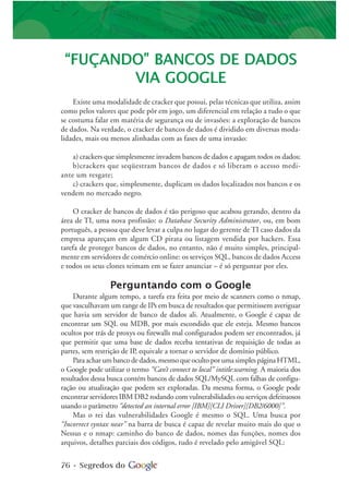 76 • Segredos do
“FUÇANDO” BANCOS DE DADOS
VIA GOOGLE
Existe uma modalidade de cracker que possui, pelas técnicas que utiliza, assim
como pelos valores que pode pôr em jogo, um diferencial em relação a tudo o que
se costuma falar em matéria de segurança ou de invasões: a exploração de bancos
de dados. Na verdade, o cracker de bancos de dados é dividido em diversas moda-
lidades, mais ou menos alinhadas com as fases de uma invasão:
a) crackers que simplesmente invadem bancos de dados e apagam todos os dados;
b)crackers que seqüestram bancos de dados e só liberam o acesso medi-
ante um resgate;
c) crackers que, simplesmente, duplicam os dados localizados nos bancos e os
vendem no mercado negro.
O cracker de bancos de dados é tão perigoso que acabou gerando, dentro da
área de TI, uma nova profissão: o Database Security Administrator, ou, em bom
português, a pessoa que deve levar a culpa no lugar do gerente de TI caso dados da
empresa apareçam em algum CD pirata ou listagem vendida por hackers. Essa
tarefa de proteger bancos de dados, no entanto, não é muito simples, principal-
mente em servidores de comércio online: os serviços SQL, bancos de dados Access
e todos os seus clones teimam em se fazer anunciar – é só perguntar por eles.
Perguntando com o Google
Durante algum tempo, a tarefa era feita por meio de scanners como o nmap,
que vasculhavam um range de IPs em busca de resultados que permitissem averiguar
que havia um servidor de banco de dados ali. Atualmente, o Google é capaz de
encontrar um SQL ou MDB, por mais escondido que ele esteja. Mesmo bancos
ocultos por trás de proxys ou firewalls mal configurados podem ser encontrados, já
que permitir que uma base de dados receba tentativas de requisição de todas as
partes, sem restrição de IP, equivale a tornar o servidor de domínio público.
Paraacharumbancodedados,mesmoqueocultoporumasimplespáginaHTML,
o Google pode utilizar o termo “Can’t connect to local” intitle:warning. A maioria dos
resultados dessa busca contém bancos de dados SQL/MySQL com falhas de configu-
ração ou atualização que podem ser exploradas. Da mesma forma, o Google pode
encontrar servidores IBM DB2 rodando com vulnerabilidades ou serviços defeituosos
usando o parâmetro “detected an internal error [IBM][CLI Driver][DB2/6000]”.
Mas o rei das vulnerabilidades Google é mesmo o SQL. Uma busca por
“Incorrect syntax near” na barra de busca é capaz de revelar muito mais do que o
Nessus e o nmap: caminho do banco de dados, nomes das funções, nomes dos
arquivos, detalhes parciais dos códigos, tudo é revelado pelo amigável SQL:
 