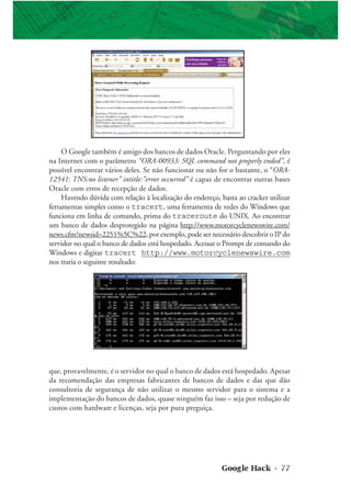 Google Hack • 77
O Google também é amigo dos bancos de dados Oracle. Perguntando por eles
na Internet com o parâmetro “ORA-00933: SQL command not properly ended”, é
possível encontrar vários deles. Se não funcionar ou não for o bastante, o “ORA-
12541: TNS:no listener” intitle:”error occurred” é capaz de encontrar outras bases
Oracle com erros de recepção de dados.
Havendo dúvida com relação à localização do endereço, basta ao cracker utilizar
ferramentas simples como o tracert, uma ferramenta de redes do Windows que
funciona em linha de comando, prima do traceroute do UNIX. Ao encontrar
um banco de dados desprotegido na página http://www.motorcyclenewswire.com/
news.cfm?newsid=2251%5C%22, por exemplo, pode ser necessário descobrir o IP do
servidor no qual o banco de dados está hospedado. Acessar o Prompt de comando do
Windows e digitar tracert http://www.motorcyclenewswire.com
nos traria o seguinte resultado:
que, provavelmente, é o servidor no qual o banco de dados está hospedado. Apesar
da recomendação das empresas fabricantes de bancos de dados e das que dão
consultoria de segurança de não utilizar o mesmo servidor para o sistema e a
implementação do bancos de dados, quase ninguém faz isso – seja por redução de
custos com hardware e licenças, seja por pura preguiça.
 