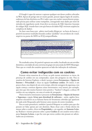 82 • Segredos do
O Google é capaz de rastrear e capturar qualquer um desses cookies colocados
na Web. Apesar do perigo não ser muito grande, possuir alguns logins de usuário,
endereços de loja eletrônica ou IPs é tudo o que um cracker razoavelmente prepa-
rado precisa para utilizar como trampolim, conseguindo mais dados por meio de
métodos de engenharia social, brute force ou técnicas de SQL Injection (inserção
de códigos SQL visando fazer com que bancos de dados SQL retornem seqüências
completas de dados).
Ao fazer uma busca por admin inurl:cookie filetype:txt na barra de buscas, é
possível encontrar resultados listando cookies “perdidos” em servidores de e-mail,
arquivos ou pastas do MSN ou ICQ compartilhadas.
No resultado acima, foi possível capturar um cookie, localizado em um servidor
doméstico, com dados de uma conversa em grupo em uma sessão do MSN Messenger.
Note que os e-mails dos usuários aparecem ao lado das indicações de nickname.
Como evitar indigestão com os cookies
Existem várias maneiras de se livrar, ou pelo menos minimizar os riscos, da
presença de cookies em seu computador, sejam eles perigosos ou não. Para os
usuários do Internet Explorer, o ideal é acessar o menu Ferramentas > Opções de
Internet > Privacidade e clicar na opção Confirmar cookies. De início, é um
pouco chato, mas depois de um certo tempo, além da vantagem da segurança, esta
opção começa a mostrar algumas coisas interessantes: você notará, por exemplo,
que sites que têm muitos banners (sites pornôs e “hackers”) chegam a colocar 30
cookies em sua máquina, em uma só sessão de navegação.
Outra iniciativa interessante é procurar em Ferramentas > Opções de Internet
> Segurança a opção Avisar para download de softwares – assim, applets Java,
arquivos executáveis ou as famosas barras de ferramenta coloridas que aparecem
do nada serão bloqueados pelo browser antes mesmo de serem instalados.
Para os mais paranóicos, também é possível bloquear os cookies para que eles
possam ser lidos apenas por um domínio. Basta clicar com o botão direito do
mouse sobre o cookie, clicar em Propriedades e, em seguida, em Somente Leitu-
ra. Realizar o mesmo processo sobre a pasta Cookies de um usuário torna toda a
pasta Somente Leitura, o que faz com que novos cookies não possam ser adicio-
nados aos já existentes.
 