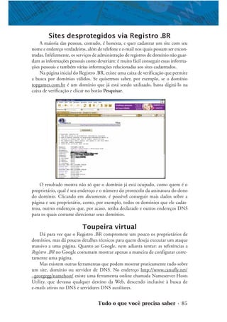 Tudo o que você precisa saber • 85
Sites desprotegidos via Registro .BR
A maioria das pessoas, contudo, é honesta, e quer cadastrar um site com seu
nome e endereço verdadeiros, além de telefone e e-mail nos quais possam ser encon-
tradas. Infelizmente, os serviços de administração de registros de domínio não guar-
dam as informações pessoais como deveriam: é muito fácil conseguir essas informa-
ções pessoais e também várias informações relacionadas aos sites cadastrados.
Na página inicial do Registro .BR, existe uma caixa de verificação que permite
a busca por domínios válidos. Se quisermos saber, por exemplo, se o domínio
topgames.com.br é um domínio que já está sendo utilizado, basta digitá-lo na
caixa de verificação e clicar no botão Pesquisar.
O resultado mostra não só que o domínio já está ocupado, como quem é o
proprietário, qual é seu endereço e o número do protocolo da assinatura do dono
do domínio. Clicando em documento, é possível conseguir mais dados sobre a
página e seu proprietário, como, por exemplo, todos os domínios que ele cadas-
trou, outros endereços que, por acaso, tenha declarado e outros endereços DNS
para os quais costume direcionar seus domínios.
Toupeira virtual
Dá para ver que o Registro .BR compromete um pouco os proprietários de
domínios, mas dá poucos detalhes técnicos para quem deseja executar um ataque
massivo a uma página. Quanto ao Google, nem adianta tentar: as referências a
Registro .BR no Google costumam mostrar apenas a maneira de configurar corre-
tamente uma página.
Mas existem outras ferramentas que podem mostrar praticamente tudo sobre
um site, domínio ou servidor de DNS. No endereço http://www.canufly.net/
~georgegg/namehost/ existe uma ferramenta online chamada Nameserver Hosts
Utility, que devassa qualquer destino da Web, descendo inclusive à busca de
e-mails ativos no DNS e servidores DNS auxiliares.
 