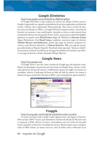 88 • Segredos do
Google Diretórios
(http://www.google.com.br/dirhp?hl=pt-BR&tab=gd&q)
O Google Diretórios é uma resposta às criticas em relação à forma como o
Google é organizado ou, segundo os partidários de serviços organizados em diretório
(como o Yahoo), não é organizado. Muito parecido, aliás, com o serviço de mes-
mo nome localizado no Yahoo, o Google Diretórios organiza todo o conteúdo da
Internet em assuntos e suas ramificações, tratando-os como se cada assunto fosse
um diretório diverso em uma grande árvore. Assim, ao procurar no diretório Games,
podemos ter opções como Board Games (Jogos de Tabuleiro) e Eletronic Games
(Jogos Eletrônicos). Em Board Games, podemos encontrar jogos de detetive
(Murder-Mystery and Deduction); dentro dos jogos de detetive, podemos en-
contrar, entre diversos diretórios, o Chinese Detective, The, um jogo de estraté-
gia ambientado na Pequim Imperial. Resultado desta operação “descasca cebola”:
encontramos o link de um fabricante de jogos de tabuleiro de mistério, que fabri-
ca um jogo de detetive chinês, chamado Pekings Mysterier.
Google News
(http://news.google.com)
O Google News é um dos vários avatares do Google que não possuem seme-
lhantes em português. Ao procurar por um termo no Google News, a busca é reali-
zada apenas em serviços de notícia e, infelizmente, apenas em inglês. Ao mostrar os
resultados, observe a indicação de horas ao lado do link da notícia: ela mostra o
horário em que a notícia foi colocada na Web, e, por conseqüência, quão atual ela é.
Froggle
(http://www.google.com/froogle?hl=en&edition=us&ie=ascii&q)
Se existe um lugar onde se pode vender alguma coisa, esse lugar é a Internet.
Afora as lojas 100% virtuais, que afundaram em finais da década de 90 junto com
as empresas .COM, oferecer serviços e mercadorias com um nicho de mercado
muito específico na Internet é resultado de sucesso. Mesmo quem nunca comprou
nada via Web visitou, ao menos uma vez, sites de leilão como o Mercado Livre
 