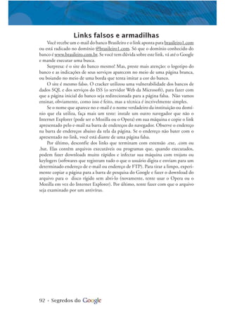92 • Segredos do
Links falsos e armadilhas
Você recebe um e-mail do banco Brasileiro e o link aponta para brasileiro1.com
ou está radicado no domínio @brasileiro1.com. Só que o domínio conhecido do
banco é www.brasileiro.com.br. Se você tem dúvida sobre este link, vá até o Google
e mande executar uma busca.
Surpresa: é o site do banco mesmo! Mas, preste mais atenção: o logotipo do
banco e as indicações de seus serviços aparecem no meio de uma página branca,
ou boiando no meio de uma borda que tenta imitar a cor do banco.
O site é mesmo falso. O cracker utilizou uma vulnerabilidade dos bancos de
dados SQL e dos serviços do ISS (o servidor Web da Microsoft), para fazer com
que a página inicial do banco seja redirecionada para a página falsa. Não vamos
ensinar, obviamente, como isso é feito, mas a técnica é incrivelmente simples.
Se o nome que aparece no e-mail é o nome verdadeiro da instituição ou domí-
nio que ela utiliza, faça mais um teste: instale um outro navegador que não o
Internet Explorer (pode ser o Mozilla ou o Opera) em sua máquina e copie o link
apresentado pelo e-mail na barra de endereços do navegador. Observe o endereço
na barra de endereços abaixo da tela da página. Se o endereço não bater com o
apresentado no link, você está diante de uma página falsa.
Por último, desconfie dos links que terminam com extensão .exe, .com ou
.bat. Elas contêm arquivos executáveis ou programas que, quando executados,
podem fazer downloads muito rápidos e infectar sua máquina com trojans ou
keylogers (softwares que registram tudo o que o usuário digita e enviam para um
determinado endereço de e-mail ou endereço de FTP). Para tirar a limpo, experi-
mente copiar a página para a barra de pesquisa do Google e fazer o download do
arquivo para o disco rígido sem abri-lo (novamente, tente usar o Opera ou o
Mozilla em vez do Internet Explorer). Por último, tente fazer com que o arquivo
seja examinado por um antivírus.
 