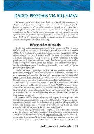 Tudo o que você precisa saber • 93
DADOS PESSOAIS VIA ICQ E MSN
Depois do Blog, e mais recentemente do Orkut (a rede de relacionamentos cri-
ada pelo Google), os instant messengers foram, se não uma das maiores revoluções da
Internet, ao menos a “febre” que mais conseguiu atrair usuários de todos os tipos e
locais do planeta. Principalmente nos escritórios com muitas filiais e para as pessoas
que possuem familiares e amigos morando em outros países, os programas de men-
sagens acabaram por substituir, com vantagens óbvias, até os telefones, já que softwares
como o MSN e o ICQ possuem embutidos recursos de voz, que são muito melhora-
dos com a utilização de serviços de banda larga.
Informações pessoais
E estes são, justamente, os instant messengers mais populares: o ICQ e o MSN.
O ICQ é praticamente o padrão deste tipo de comunicação na Web – o próprio
AIM da AOL, por menos que se queira admitir, já era muito parecido com o ICQ,
e ficou mais parecido ainda depois que a AOL comprou-o da empresa israelense
que o havia desenvolvido. Mas, por outro lado, o MSN vem tomando terreno,
principalmente depois das duas últimas versões do software, que trazem a possibi-
lidade de compartilhamento de músicas e imagens – isso sem contar com a tradi-
cional e milionária campanha de marketing promovida pela Microsoft para que as
pessoas adotem o produto.
Ao fazer seu cadastro em qualquer um desses serviços, você deve preencher, obri-
gatoriamente, uma página com informações pessoais. Por exemplo, ao querer utili-
zar os serviços do MSN, você deve baixar o MSN Messenger (http://g.msn.com.br/
7MEPT_BR/PT-BR/SETUPDL.EXE). Além disso, você deve ter uma conta do
Hotmail, em cujo formulário é necessário fornecer alguns dados pessoais.
Mas só está aqui a semelhança entre o ICQ e o MSN nesse quesito. Os dados
pessoais repassados ao Hotmail não são acessíveis via MSN Messenger, a não ser
que você crie um perfil para ser visto por outros usuários. Se este perfil for criado,
basta que alguém clique sobre o botão direito no “bonequinho” do MSN que
corresponde a você para ser redirecionado para uma página do MSN com várias
informações a seu respeito.
É claro que o ideal é não preencher esse perfil – apesar de o Google ainda não
retornar resultados guardados no diretório do Hotmail, é óbvio que isso não de-
morará muito para acontecer. Além disso, o nome que você escolher para exibição
é o que será mostrado aos outros usuários. Portanto, se você digitar seu nome
verdadeiro na identificação do MSN, é ele que será mostrado.
A situação do ICQ é um pouco mais complexa. Todos podem saber seu nome
se você for distraído o suficiente para colocá-lo nas opções de visualização. Além
disso, tanto no endereço oficial do ICQ (http://www.icq.com) quanto pelo siste-
ma de busca do próprio software, é possível encontrar qualquer pessoa (mesmo
que ela não esteja conectada) clicando no botão Search. Neste caso, a falta de bom
 