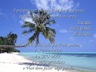 A próxima vez em que Você for à sua praiaA próxima vez em que Você for à sua praia
preferida, talvez encontre na areiapreferida, talvez encontre na areia
lixo quelixo que
outra pessoaoutra pessoa
ali deixou.ali deixou.
Não foi lixo deixado por Você, porém,Não foi lixo deixado por Você, porém,
é  SUA PRAIA,é  SUA PRAIA,
é o SEU MAR,é o SEU MAR,
é o SEU MUNDOé o SEU MUNDO
e Você deve fazer algo por ele.e Você deve fazer algo por ele.
 