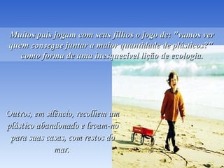 Você os verá passaremVocê os verá passarem
sorridentes, sabendo quesorridentes, sabendo que
salvaram um golfinho.salvaram um golfinho.
Muitos pais jogam com seus filhos o jogo de: "vamos verMuitos pais jogam com seus filhos o jogo de: "vamos ver
quemquem consegueconsegue juntar a maior quantidade de plásticos?"juntar a maior quantidade de plásticos?"
como forma de uma inesquecível lição de ecologia.como forma de uma inesquecível lição de ecologia.
Outros, em silêncio, recolhem umOutros, em silêncio, recolhem um
plástico abandonado e levam-noplástico abandonado e levam-no
para suas casas, com restos dopara suas casas, com restos do
mar. mar. 
 