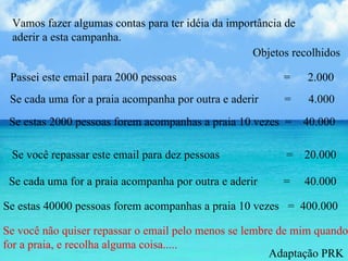 Vamos fazer algumas contas para ter idéia da importância de aderir a esta campanha.  Passei este email para 2000 pessoas  =  2.000  Se cada uma for a praia acompanha por outra e aderir  =  4.000  Se estas 2000 pessoas forem acompanhas a praia 10 vezes  =  40.000 Objetos recolhidos  Se você repassar este email para dez pessoas  =  20.000 Se cada uma for a praia acompanha por outra e aderir  =  40.000  Se estas 40000 pessoas forem acompanhas a praia 10 vezes  =  400.000 Se você não quiser repassar o email pelo menos se lembre de mim quando for a praia, e recolha alguma coisa.....  Adaptação PRK 