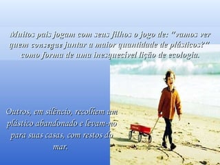 Você os verá passarem sorridentes, sabendo que salvaram um golfinho. Muitos pais jogam com seus filhos o jogo de: "vamos ver quem  consegue  juntar a maior quantidade de plásticos?"  como forma de uma inesquecível lição de ecologia. Outros, em silêncio, recolhem um plástico abandonado e levam-no para suas casas, com restos do mar.  