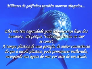 Milhares de golfinhos também morrem afogados...   Eles não têm capacidade para reconhecer os lixos dos humanos,  até porque, "tudo o que flutua no mar se come". A tampa plástica de uma garrafa, de maior consistência do que a sacola plástica, pode permanecer inalterada, navegando nas águas do mar por mais de um século. 