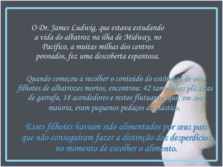 Quando começou a recolher o conteúdo do estômago de oito filhotes de albatrozes mortos, encontrou: 42 tampinhas plásticas de garrafa, 18 acendedores e restos flutuantes que, em sua maioria, eram pequenos pedaços de plástico.   O Dr. James Ludwig, que estava estudando a vida do albatroz na ilha de Midway, no Pacífico, a muitas milhas dos centros povoados, fez uma descoberta espantosa. Esses filhotes haviam sido alimentados por seus pais que não conseguiram fazer a distinção dos desperdícios no momento de escolher o alimento. 