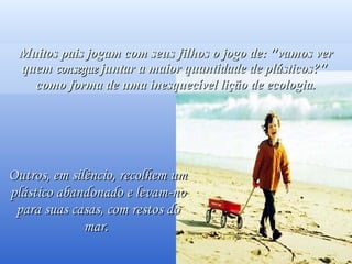 Você os verá passarem sorridentes, sabendo que salvaram um golfinho. Muitos pais jogam com seus filhos o jogo de: "vamos ver quem  consegue  juntar a maior quantidade de plásticos?"  como forma de uma inesquecível lição de ecologia. Outros, em silêncio, recolhem um plástico abandonado e levam-no para suas casas, com restos do mar.  