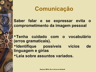 Comunicação
Saber falar e se expressar evita o
comprometimento da imagem pessoal
Tenha cuidado com o vocabulário
(erros gramaticais).
Identifique possíveis vícios de
linguagem e gírias
Leia sobre assuntos variados.
Programa CIEEde Desenvolvimento Estudantil
 