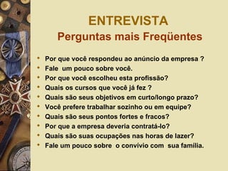 ENTREVISTA
Perguntas mais Freqüentes
 Por que você respondeu ao anúncio da empresa ?
 Fale um pouco sobre você.
 Por que você escolheu esta profissão?
 Quais os cursos que você já fez ?
 Quais são seus objetivos em curto/longo prazo?
 Você prefere trabalhar sozinho ou em equipe?
 Quais são seus pontos fortes e fracos?
 Por que a empresa deveria contratá-lo?
 Quais são suas ocupações nas horas de lazer?
 Fale um pouco sobre o convívio com sua família.
 