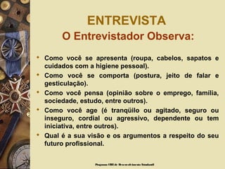 ENTREVISTA
O Entrevistador Observa:
 Como você se apresenta (roupa, cabelos, sapatos e
cuidados com a higiene pessoal).
 Como você se comporta (postura, jeito de falar e
gesticulação).
 Como você pensa (opinião sobre o emprego, família,
sociedade, estudo, entre outros).
 Como você age (é tranqüilo ou agitado, seguro ou
inseguro, cordial ou agressivo, dependente ou tem
iniciativa, entre outros).
 Qual é a sua visão e os argumentos a respeito do seu
futuro profissional.
Programa CIEEde Desenvolvimento Estudantil
 