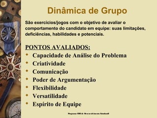 Dinâmica de Grupo
São exercícios/jogos com o objetivo de avaliar o
comportamento do candidato em equipe: suas limitações,
deficiências, habilidades e potenciais.
PONTOS AVALIADOS:
 Capacidade de Análise do Problema
 Criatividade
 Comunicação
 Poder de Argumentação
 Flexibilidade
 Versatilidade
 Espírito de Equipe
Programa CIEEde Desenvolvimento Estudantil
 