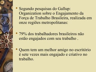  Segundo pesquisas do Gallup:
Organization sobre o Engajamento da
Força de Trabalho Brasileira, realizada em
onze regiões metropolitanas:
 79% dos trabalhadores brasileiros não
estão engajados com seu trabalho .
 Quem tem um melhor amigo no escritório
é sete vezes mais engajado e criativo no
trabalho.
 