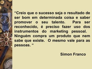 “Creio que o sucesso seja o resultado de
ser bom em determinada coisa e saber
promover o seu talento. Para ser
reconhecido, é preciso fazer uso dos
instrumentos do marketing pessoal.
Ninguém compra um produto que nem
sabe que existe. O mesmo vale para as
pessoas. “
Simon Franco
 