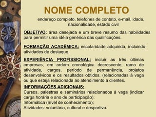 NOME COMPLETO
endereço completo, telefones de contato, e-mail, idade,
nacionalidade, estado civil
OBJETIVO: área desejada e um breve resumo das habilidades
para permitir uma idéia genérica das qualificações.
FORMAÇÃO ACADÊMICA: escolaridade adquirida, incluindo
atividades de destaque.
EXPERIÊNCIA PROFISSIONAL: incluir as três últimas
empresas, em ordem cronológica decrescente, ramo de
atividade, cargos, período de permanência, projetos
desenvolvidos e os resultados obtidos. (relacionadas à vaga
ou que esteja relacionada ao atendimento a clientes.
INFORMAÇÕES ADICIONAIS:
Cursos, palestras e seminários relacionados à vaga (indicar
carga horária e ano de participação);
Informática (nível de conhecimento);
Atividades: voluntária, cultural e desportiva.
 
