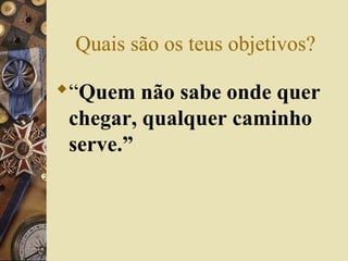 Quais são os teus objetivos?
“Quem não sabe onde quer
chegar, qualquer caminho
serve.”
 