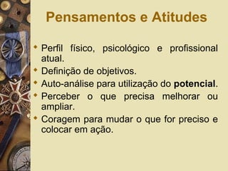 Pensamentos e Atitudes
 Perfil físico, psicológico e profissional
atual.
 Definição de objetivos.
 Auto-análise para utilização do potencial.
 Perceber o que precisa melhorar ou
ampliar.
 Coragem para mudar o que for preciso e
colocar em ação.
 