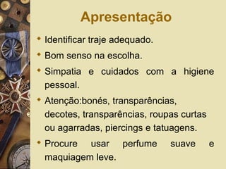 Apresentação
 Identificar traje adequado.
 Bom senso na escolha.
 Simpatia e cuidados com a higiene
pessoal.
 Atenção:bonés, transparências,
decotes, transparências, roupas curtas
ou agarradas, piercings e tatuagens.
 Procure usar perfume suave e
maquiagem leve.
 