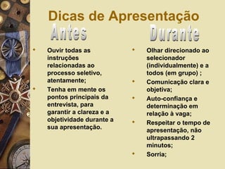  Ouvir todas as
instruções
relacionadas ao
processo seletivo,
atentamente;
 Tenha em mente os
pontos principais da
entrevista, para
garantir a clareza e a
objetividade durante a
sua apresentação.
 Olhar direcionado ao
selecionador
(individualmente) e a
todos (em grupo) ;
 Comunicação clara e
objetiva;
 Auto-confiança e
determinação em
relação à vaga;
 Respeitar o tempo de
apresentação, não
ultrapassando 2
minutos;
 Sorria;
Dicas de Apresentação
 