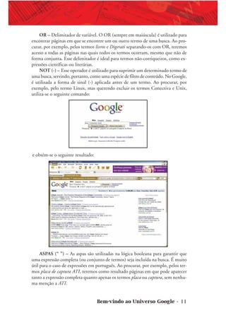 Bem-vindo ao Universo Google • 11
OR – Delimitador de variável. O OR (sempre em maiúscula) é utilizado para
encontrar páginas em que se encontre um ou outro termo de uma busca. Ao pro-
curar, por exemplo, pelos termos livros e Digerati separando-os com OR, teremos
acesso a todas as páginas nas quais todos os termos ocorram, mesmo que não de
forma conjunta. Esse delimitador é ideal para termos não-corriqueiros, como ex-
pressões científicas ou literárias.
NOT (-) – Esse operador é utilizado para suprimir um determinado termo de
uma busca, servindo, portanto, como uma espécie de filtro de conteúdo. No Google,
é utilizada a forma de sinal (-) aplicada antes de um termo. Ao procurar, por
exemplo, pelo termo Linux, mas querendo excluir os termos Conectiva e Unix,
utiliza-se o seguinte comando:
e obtém-se o seguinte resultado:
ASPAS (“ ”) – As aspas são utilizadas na lógica booleana para garantir que
uma expressão completa (ou conjunto de termos) seja incluída na busca. É muito
útil para o caso de expressões em português. Ao procurar, por exemplo, pelos ter-
mos placa de captura ATI, teremos como resultado páginas em que pode aparecer
tanto a expressão completa quanto apenas os termos placa ou captura, sem nenhu-
ma menção a ATI.
 
