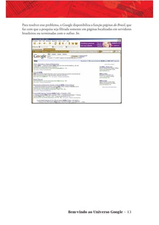 Bem-vindo ao Universo Google • 13
Para resolver esse problema, o Google disponibiliza a função páginas do Brasil, que
faz com que a pesquisa seja filtrada somente em páginas localizadas em servidores
brasileiros ou terminadas com o sufixo .br.
 
