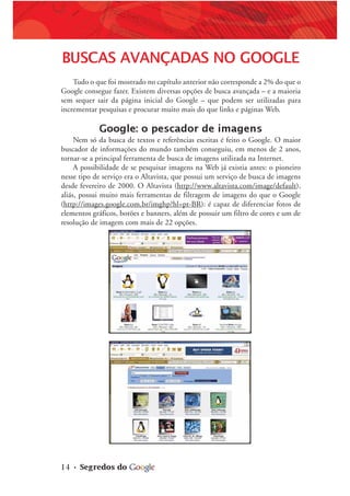 14 • Segredos do
BUSCAS AVANÇADAS NO GOOGLE
Tudo o que foi mostrado no capítulo anterior não corresponde a 2% do que o
Google consegue fazer. Existem diversas opções de busca avançada – e a maioria
sem sequer sair da página inicial do Google – que podem ser utilizadas para
incrementar pesquisas e procurar muito mais do que links e páginas Web.
Google: o pescador de imagens
Nem só da busca de textos e referências escritas é feito o Google. O maior
buscador de informações do mundo também conseguiu, em menos de 2 anos,
tornar-se a principal ferramenta de busca de imagens utilizada na Internet.
A possibilidade de se pesquisar imagens na Web já existia antes: o pioneiro
nesse tipo de serviço era o Altavista, que possui um serviço de busca de imagens
desde fevereiro de 2000. O Altavista (http://www.altavista.com/image/default),
aliás, possui muito mais ferramentas de filtragem de imagens do que o Google
(http://images.google.com.br/imghp?hl=pt-BR): é capaz de diferenciar fotos de
elementos gráficos, botões e banners, além de possuir um filtro de cores e um de
resolução de imagem com mais de 22 opções.
 