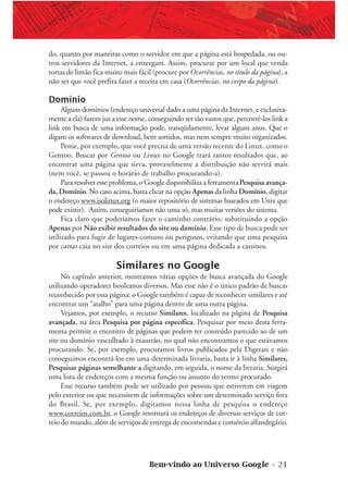 Bem-vindo ao Universo Google • 21
do, quanto por maneiras como o servidor em que a página está hospedada, ou ou-
tros servidores da Internet, a enxergam. Assim, procurar por um local que venda
tortas de limão fica muito mais fácil (procure por Ocorrências, no título da página), a
não ser que você prefira fazer a receita em casa (Ocorrências, no corpo da página).
Domínio
Alguns domínios (endereço universal dado a uma página da Internet, e exclusiva-
mente a ela) fazem jus a esse nome, conseguindo ser tão vastos que, percorrê-los link a
link em busca de uma informação pode, tranqüilamente, levar alguns anos. Que o
digam os softwares de download, bem sortidos, mas nem sempre muito organizados.
Pense, por exemplo, que você precisa de uma versão recente do Linux, como o
Gentoo. Buscar por Gentoo ou Linux no Google trará tantos resultados que, ao
encontrar uma página que sirva, provavelmente a distribuição não servirá mais
(nem você, se passou o horário de trabalho procurando-a).
Para resolver esse problema, o Google disponibiliza a ferramenta Pesquisa avança-
da, Domínio. No caso acima, basta clicar na opção Apenas da linha Domínio, digitar
o endereço www.isolinux.org (o maior repositório de sistemas baseados em Unix que
pode existir). Assim, conseguiríamos não uma só, mas muitas versões do sistema.
Fica claro que poderíamos fazer o caminho contrário, substituindo a opção
Apenas por Não exibir resultados do site ou domínio. Esse tipo de busca pode ser
utilizado para fugir de lugares-comuns ou perigosos, evitando que uma pesquisa
por cartas caia no site dos correios ou em uma página dedicada a cassinos.
Similares no Google
No capítulo anterior, mostramos várias opções de busca avançada do Google
utilizando operadores booleanos diversos. Mas esse não é o único padrão de buscas
reconhecido por essa página: o Google também é capaz de reconhecer similares e até
encontrar um “atalho” para uma página dentro de uma outra página.
Vejamos, por exemplo, o recurso Similares, localizado na página de Pesquisa
avançada, na área Pesquisa por página específica. Pesquisar por meio desta ferra-
menta permite o encontro de páginas que podem ter conteúdo parecido ao de um
site ou domínio vasculhado à exaustão, no qual não encontramos o que estávamos
procurando. Se, por exemplo, procuramos livros publicados pela Digerati e não
conseguimos encontrá-los em uma determinada livraria, basta ir à linha Similares,
Pesquisar páginas semelhante a digitando, em seguida, o nome da livraria. Surgirá
uma lista de endereços com a mesma função ou assunto do termo procurado.
Esse recurso também pode ser utilizado por pessoas que estiverem em viagem
pelo exterior ou que necessitem de informações sobre um determinado serviço fora
do Brasil. Se, por exemplo, digitamos nessa linha de pesquisa o endereço
www.correios.com.br, o Google retornará os endereços de diversos serviços de cor-
reio do mundo, além de serviços de entrega de encomendas e comércio alfandegário.
 