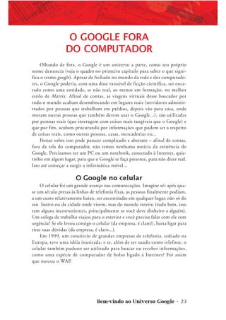 Bem-vindo ao Universo Google • 23
O GOOGLE FORA
DO COMPUTADOR
Olhando de fora, o Google é um universo a parte, como seu próprio
nome denuncia (veja o quadro no primeiro capítulo para saber o que signi-
fica o termo google). Apesar de fechado no mundo da rede e dos computado-
res, o Google poderia, com uma dose razoável de ficção científica, ser enca-
rado como uma entidade, se não real, ao menos em formação, no melhor
estilo de Matrix. Afinal de contas, as viagens virtuais desse buscador por
todo o mundo acabam desembocando em lugares reais (servidores adminis-
trados por pessoas que trabalham em prédios, depois vão para casa, onde
moram outras pessoas que também devem usar o Google...), são utilizadas
por pessoas reais (que interagem com coisas mais tangíveis que o Google) e
que por fim, acabam procurando por informações que podem ser a respeito
de coisas reais, como outras pessoas, casas, mercadorias etc..
Pensar sobre isso pode parecer complicado e abstrato – afinal de contas,
fora da tela do computador, não temos nenhuma notícia da existência do
Google. Precisamos ter um PC ou um notebook, conectado à Internet, quie-
tinho em algum lugar, para que o Google se faça presente, para não dizer real.
Isso até começar a surgir a informática móvel...
O Google no celular
O celular foi um grande avanço nas comunicações. Imagine só: após qua-
se um século presas às linhas de telefonia fixas, as pessoas finalmente podiam,
a um custo relativamente baixo, ser encontradas em qualquer lugar, não só do
seu bairro ou da cidade onde vivem, mas do mundo inteiro (tudo bem, isso
tem alguns inconvenientes, principalmente se você deve dinheiro a alguém).
Um colega de trabalho viajou para o exterior e você precisa falar com ele com
urgência? Se ele levou consigo o celular (da empresa, é claro!), basta ligar para
tirar suas dúvidas (da empresa, é claro...).
Em 1999, um consórcio de grandes empresas de telefonia, sediado na
Europa, teve uma idéia inusitada: e se, além de ser usado como telefone, o
celular também pudesse ser utilizado para buscar ou receber informações,
como uma espécie de computador de bolso ligado à Internet? Foi assim
que nasceu o WAP.
 