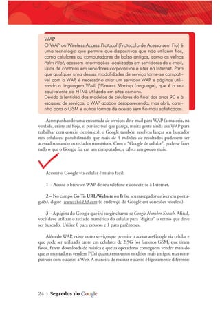 24 • Segredos do
WAP
O WAP ou Wireless Access Protocol (Protocolo de Acesso sem Fio) é
uma tecnologia que permite que dispositivos que não utilizem fios,
como celulares ou computadores de bolso antigos, como os velhos
Palm Pilot, acessem informações localizadas em servidores de e-mail,
listas de contatos em servidores corporativos e sites na Internet. Para
que qualquer uma dessas modalidades de serviço torne-se compatí-
vel com o WAP
, é necessário criar um servidor WAP e páginas utili-
zando a linguagem WML (Wireless Markup Language), que é o seu
equivalente do HTML utilizado em sites comuns.
Devido à lentidão dos modelos de celulares do final dos anos 90 e à
escassez de serviços, o WAP acabou desaparecendo, mas abriu cami-
nho para o GSM e outras formas de acesso sem fio mais sofisticadas.
Acompanhando uma enxurrada de serviços de e-mail para WAP (a maioria, na
verdade, existe até hoje, e, por incrível que pareça, muita gente ainda usa WAP para
trabalhar com correio eletrônico), o Google também resolveu lançar seu buscador
nos celulares, possibilitando que mais de 4 milhões de resultados pudessem ser
acessados usando os teclados numéricos. Com o “Google de celular”, pode-se fazer
tudo o que o Google faz em um computador, e talvez um pouco mais.
Acessar o Google via celular é muito fácil:
1 – Acesse o browser WAP de seu telefone e conecte-se à Internet.
2 – No campo Go To URL/Website ou Ir (se seu navegador estiver em portu-
guês), digite www.466453.com (o endereço do Google em conexões wireless).
3 – A página do Google que irá surgir chama-se Google Number Search. Afinal,
você deve utilizar o teclado numérico do celular para “digitar” o termo que deve
ser buscado. Utilize 0 para espaços e 1 para parênteses.
Além do WAP, existe outro serviço que permite o acesso ao Google via celular e
que pode ser utilizado tanto em celulares de 2,5G (os famosos GSM, que tiram
fotos, fazem downloads de música e que as operadoras conseguem vender mais do
que as montadoras vendem PCs) quanto em outros modelos mais antigos, mas com-
patíveis com o acesso à Web. A maneira de realizar o acesso é ligeiramente diferente:
 