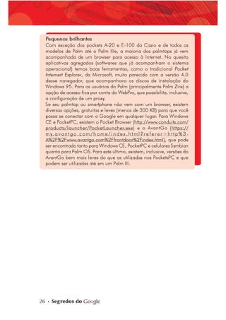 26 • Segredos do
Pequenos brilhantes
Com exceção dos pockets A-20 e E-100 da Casio e de todos os
modelos de Palm até o Palm IIIe, a maioria dos palmtops já vem
acompanhada de um browser para acesso à Internet. No quesito
aplicativos agregados (softwares que já acompanham o sistema
operacional) temos boas ferramentas, como o tradicional Pocket
Internert Explorer, da Microsoft, muito parecido com a versão 4.0
desse navegador, que acompanhava os discos de instalação do
Windows 95. Para os usuários do Palm (principalmente Palm Zire) a
opção de acesso fica por conta do WebPro, que possibilita, inclusive,
a configuração de um proxy.
Se seu palmtop ou smartphone não vem com um browser, existem
diversas opções, gratuitas e leves (menos de 300 KB) para que você
possa se conectar com o Google em qualquer lugar. Para Windows
CE e PocketPC, existem o Pocket Browser (http://www.conduits.com/
products/launcher/PocketLauncher.exe) e o AvantGo (https://
m y. a v a n t g o . c o m / h o m e / i n d e x . h t m l ? r e f e r e r = h t t p % 3 -
A%2F%2Fwww.avantgo.com%2Ffrontdoor%2Findex.html), que pode
ser encontrado tanto para Windows CE, PocketPC e celulares Symbian
quanto para Palm OS. Para este último, existem, inclusive, versões do
AvantGo bem mais leves do que as utilizadas nos PocketsPC e que
podem ser utilizadas até em um Palm III.
 