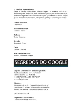 Dir
Dir
Dir
Dir
Diretor Editor
etor Editor
etor Editor
etor Editor
etor Editorial
ial
ial
ial
ial
Luis Matos
Assistente Editor
Assistente Editor
Assistente Editor
Assistente Editor
Assistente Editoral
al
al
al
al
Monalisa Neves
Redator
Redator
Redator
Redator
Redator
Tadeu Carmona
Re
Re
Re
Re
Revisão
visão
visão
visão
visão
Rosangela Cesar
Capa
Capa
Capa
Capa
Capa
Daniele Oliveira
Ar
Ar
Ar
Ar
Arte e Pr
te e Pr
te e Pr
te e Pr
te e Projeto Gráf
ojeto Gráf
ojeto Gráf
ojeto Gráf
ojeto Gráfico
ico
ico
ico
ico
Patricia Fernandez Ferrari
© 2004 b
© 2004 b
© 2004 b
© 2004 b
© 2004 by Dig
y Dig
y Dig
y Dig
y Diger
er
er
er
erati Books
ati Books
ati Books
ati Books
ati Books
Todos os direitos reservados e protegidos pela Lei 5.988 de 14/12/1973.
Nenhuma parte deste livro, sem autorização prévia por escrito da editora,
poderá ser reproduzida ou transmitida sejam quais forem os meios empre-
gados:eletrônicos,mecânicos,fotográficos,gravação ou quaisquer outros.
Dig
Dig
Dig
Dig
Diger
er
er
er
erati Com
ati Com
ati Com
ati Com
ati Comunicação e
unicação e
unicação e
unicação e
unicação e T
T
T
T
Tecnolog
ecnolog
ecnolog
ecnolog
ecnologia Ltda.
ia Ltda.
ia Ltda.
ia Ltda.
ia Ltda.
Rua Haddock Lobo, 347 – 12° andar
CEP 01414-001 São Paulo/SP
(11)3217-2600 Fax (11) 3217-2617
www.digerati.com
Dir
Dir
Dir
Dir
Diretor
etor
etor
etor
etores
es
es
es
es
Alessandro Gerardi – (gerardi@digerati.com.br)
Luis Afonso G. Neira – (afonso@digerati.com.br)
Alessio Fon Melozo – (alessio@digerati.com.br)
ISBN: 85-89535-43-6
Impr
Impr
Impr
Impr
Impressão e
essão e
essão e
essão e
essão e Aca
Aca
Aca
Aca
Acabamento
bamento
bamento
bamento
bamento
Oceano Indústria Gráfica Ltda.
SEGREDOS DO GOOGLE
 