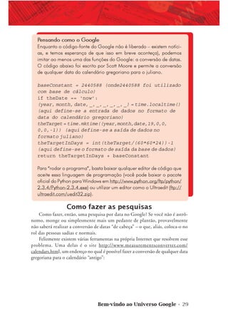 Bem-vindo ao Universo Google • 29
Pensando como o Google
Enquanto o código-fonte do Google não é liberado – existem notíci-
as, e temos esperança de que isso em breve aconteça), podemos
imitar ao menos uma das funções do Google: a conversão de datas.
O código abaixo foi escrito por Scott Moore e permite a conversão
de qualquer data do calendário gregoriano para o juliano.
baseConstant = 2440588 (onde2440588 foi utilizado
com base de cálculo)
if theDate == ‘now’:
(year, month, date, _, _, _, _, _, _) = time.localtime()
(aqui define-se a entrada de dados no formato de
data do calendário gregoriano)
theTarget= time.mktime((year,month,date,19,0,0,
0,0,-1)) (aqui define-se a saída de dados no
formato juliano)
theTargetInDays = int(theTarget/(60*60*24))-1
(aqui define-se o formato de saída da base de dados)
return theTargetInDays + baseConstant
Para “rodar o programa”, basta baixar qualquer editor de código que
aceite essa linguagem de programação (você pode baixar o pacote
oficial do Python para Windows em http://www.python.org/ftp/python/
2.3.4/Python-2.3.4.exe) ou utilizar um editor como o Ultraedit (ftp://
ultraedit.com/uedit32.zip).
Como fazer as pesquisas
Como fazer, então, uma pesquisa por data no Google? Se você não é astrô-
nomo, monge ou simplesmente mais um pedante de plantão, provavelmente
não saberá realizar a conversão de datas “de cabeça” – o que, aliás, coloca-o no
rol das pessoas sadias e normais.
Felizmente existem várias ferramentas na própria Internet que resolvem esse
problema. Uma delas é o site http://www.measurementsconverter.com/
calendars.html, um endereço no qual é possível fazer a conversão de qualquer data
gregoriana para o calendário “antigo”:
 